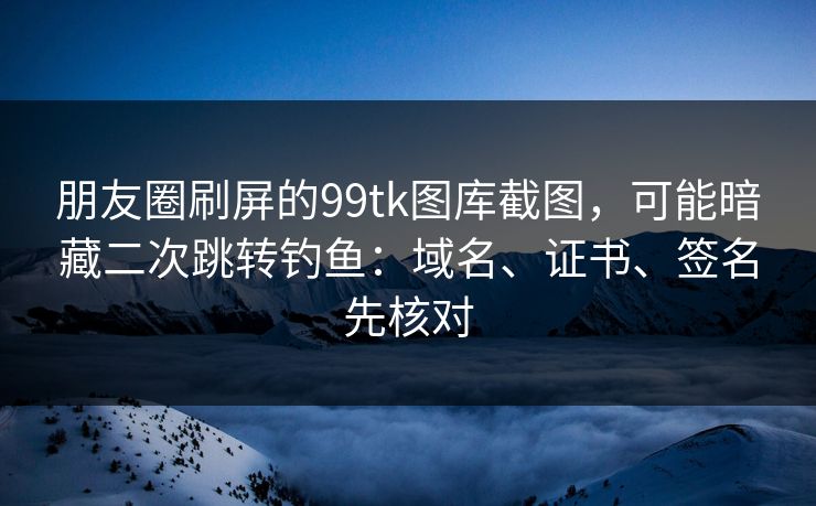 朋友圈刷屏的99tk图库截图，可能暗藏二次跳转钓鱼：域名、证书、签名先核对