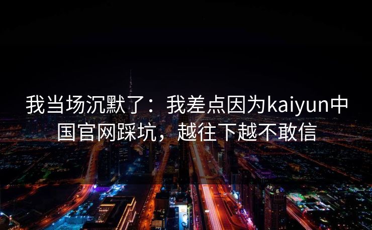 我当场沉默了：我差点因为kaiyun中国官网踩坑，越往下越不敢信