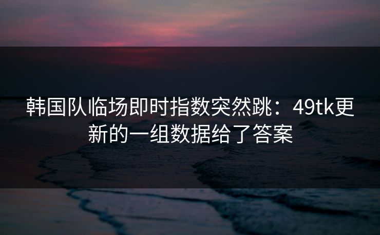 韩国队临场即时指数突然跳:49tk更新的一组数据给了答案