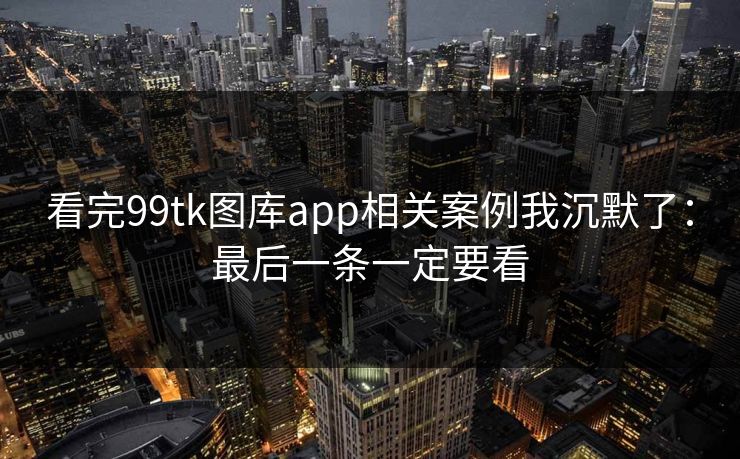 看完99tk图库app相关案例我沉默了：最后一条一定要看