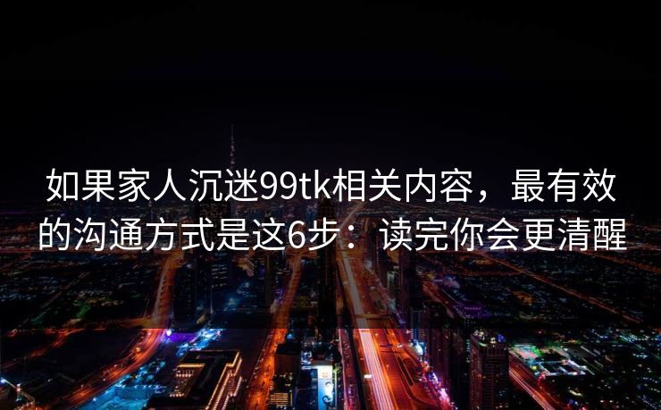如果家人沉迷99tk相关内容，最有效的沟通方式是这6步：读完你会更清醒