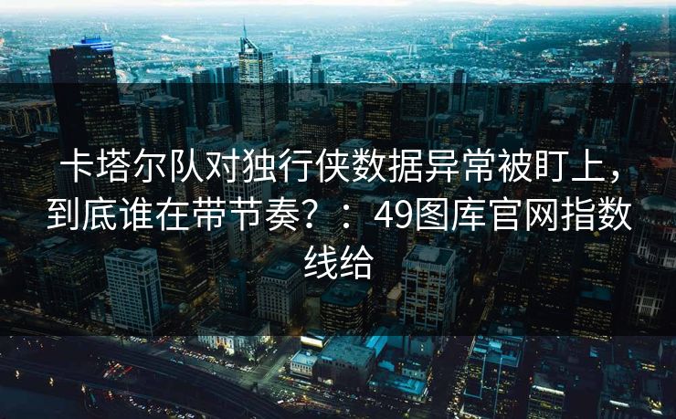 卡塔尔队对独行侠数据异常被盯上,到底谁在带节奏?:49图库官网指数线给 卡塔尔队对独行侠数据异常被盯上,到底谁在带节奏?:49图库官网指数线给